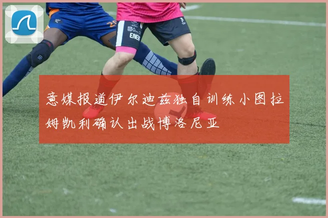 意媒报道伊尔迪兹独自训练小图拉姆凯利确认出战博洛尼亚