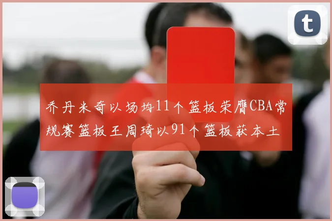 乔丹米奇以场均11个篮板荣膺CBA常规赛篮板王周琦以91个篮板获本土篮板王称号