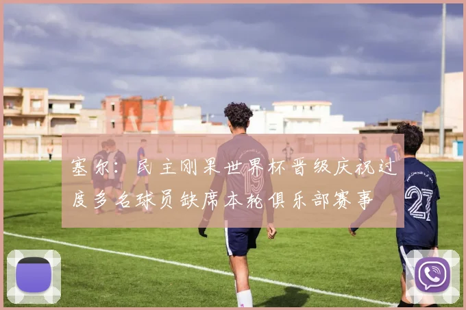 塞尔：民主刚果世界杯晋级庆祝过度多名球员缺席本轮俱乐部赛事