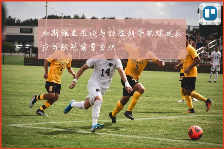加斯佩里尼谈与拉涅利争执球迷反应与欧冠前景分析