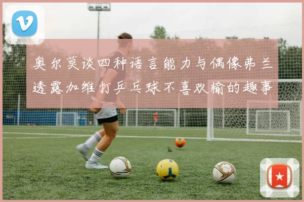 奥尔莫谈四种语言能力与偶像弗兰透露加维打乒乓球不喜欢输的趣事