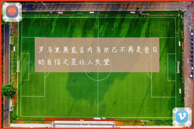 罗马里奥直言内马尔已不再是昔日的自信之星让人失望