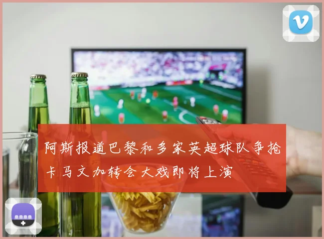 阿斯报道巴黎和多家英超球队争抢卡马文加转会大戏即将上演