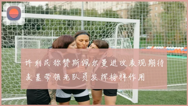 许利民称赞斯佩尔曼进攻表现期待麦基带领老队员发挥榜样作用