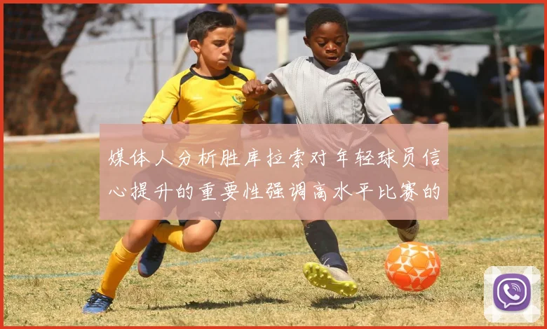 媒体人分析胜库拉索对年轻球员信心提升的重要性强调高水平比赛的必要性