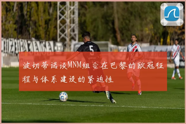 波切蒂诺谈MNM组合在巴黎的欧冠征程与体系建设的紧迫性