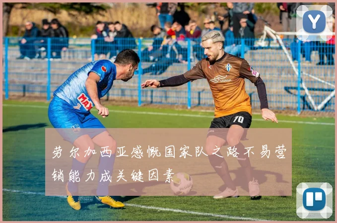 劳尔加西亚感慨国家队之路不易营销能力成关键因素