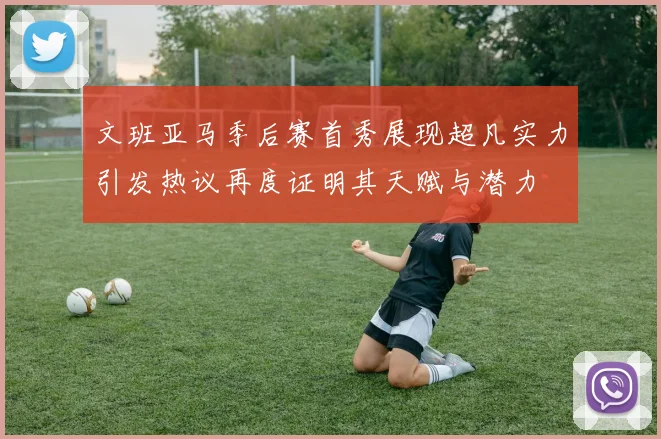 文班亚马季后赛首秀展现超凡实力引发热议再度证明其天赋与潜力