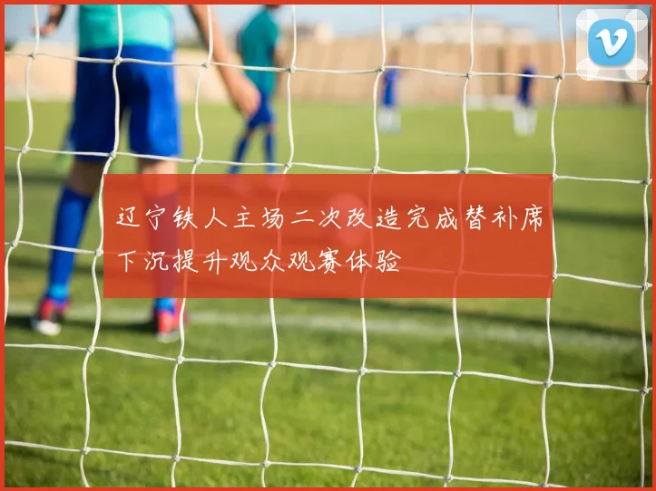 辽宁铁人主场二次改造完成替补席下沉提升观众观赛体验