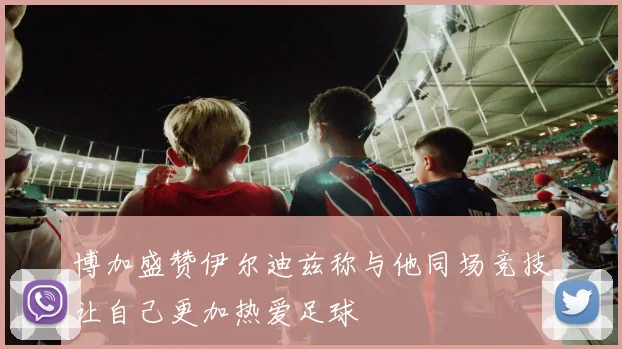 博加盛赞伊尔迪兹称与他同场竞技让自己更加热爱足球