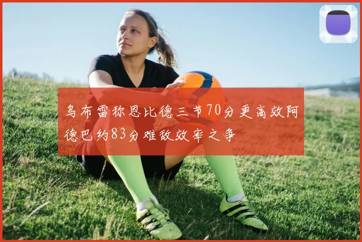 乌布雷称恩比德三节70分更高效阿德巴约83分难敌效率之争