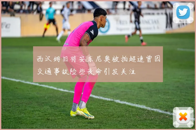 西汉姆旧将安东尼奥被拍超速曾因交通事故险些丧命引发关注