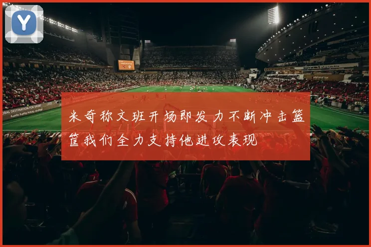 米奇称文班开场即发力不断冲击篮筐我们全力支持他进攻表现