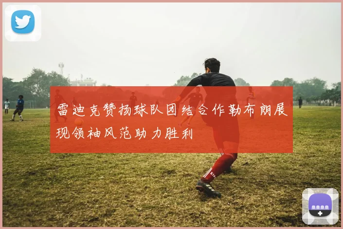 雷迪克赞扬球队团结合作勒布朗展现领袖风范助力胜利